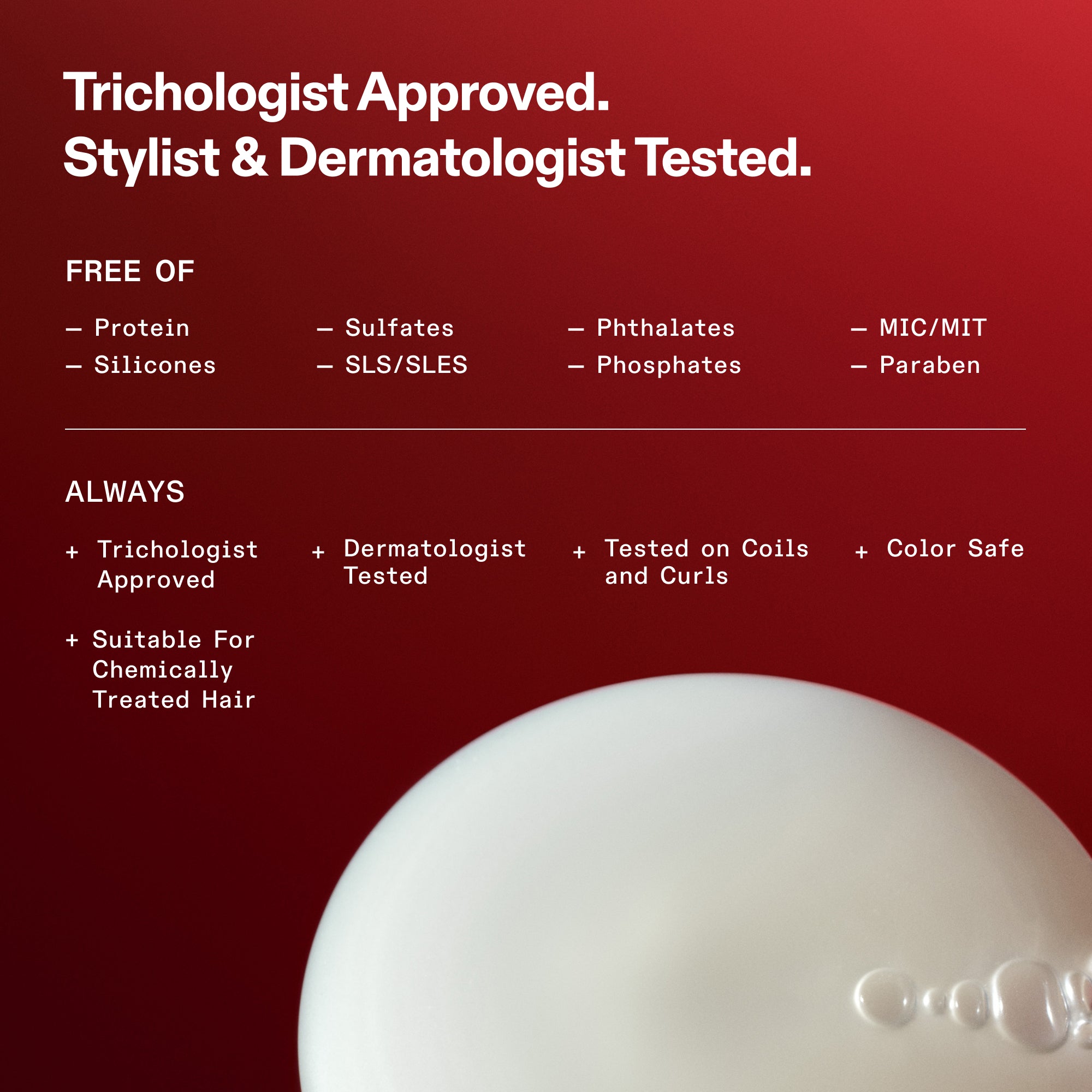 Sécurité de la formulation et liste « Sans » pour OLAPLEX. Texte : Approuvé par les trichologues. Testé par des coiffeurs et des dermatologues. SANS : protéines, silicones, sulfates, SLS/SLES, phtalates, phosphates, MIC/MIT et parabènes. Toujours : Approuvé par les trichologues, testé par les dermatologues, testé sur des bobines et des boucles, sans danger pour la couleur et adapté aux cheveux traités chimiquement. Le bas montre un gros plan d'une texture de produit blanche et crémeuse