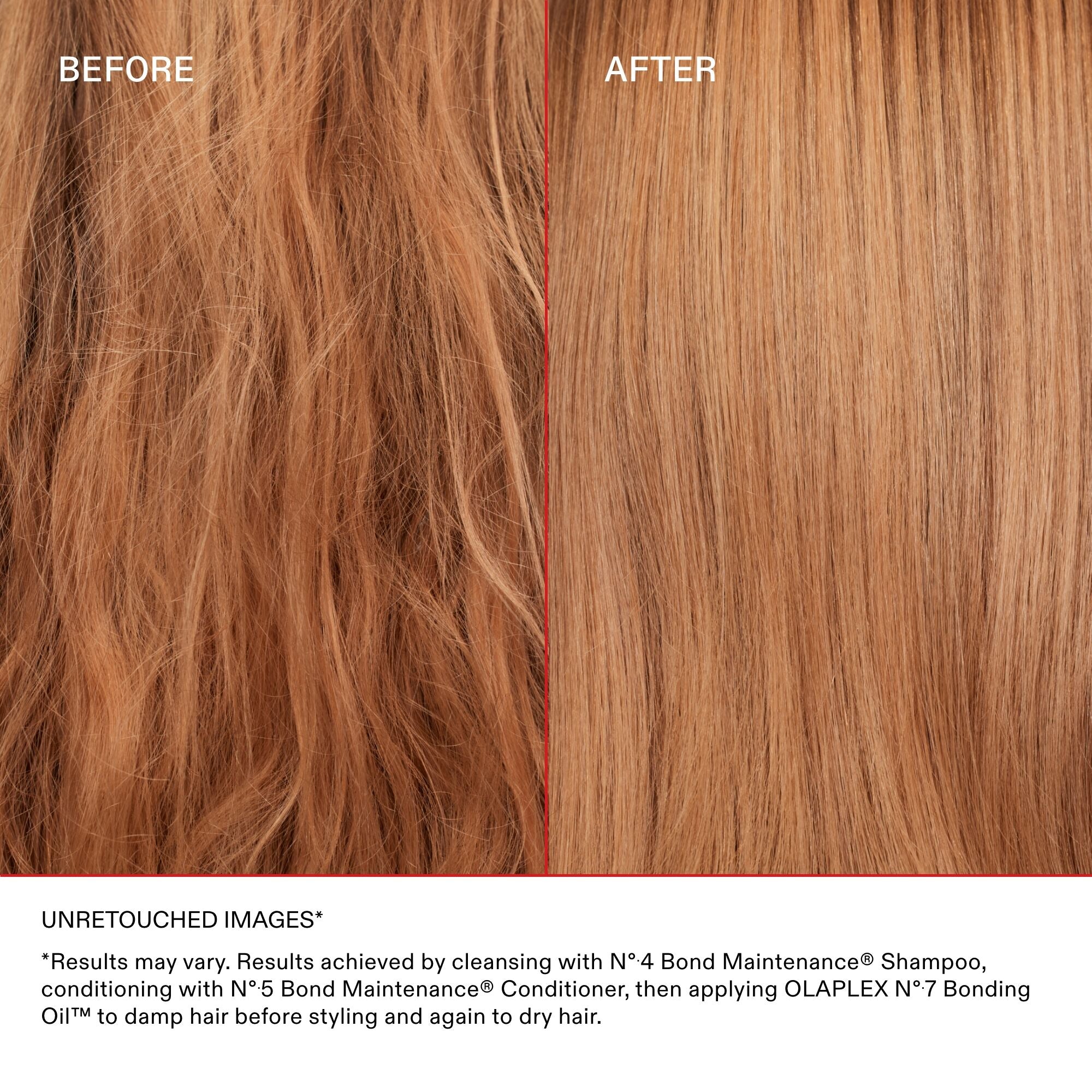 BEFORE

AFTER

Disclaimer Text
UNRETOUCHED IMAGES

*Results may vary. Results achieved by cleansing with Nº.4 Bond Maintenance® Shampoo, conditioning with Nº.5 Bond Maintenance® Conditioner, then styling.