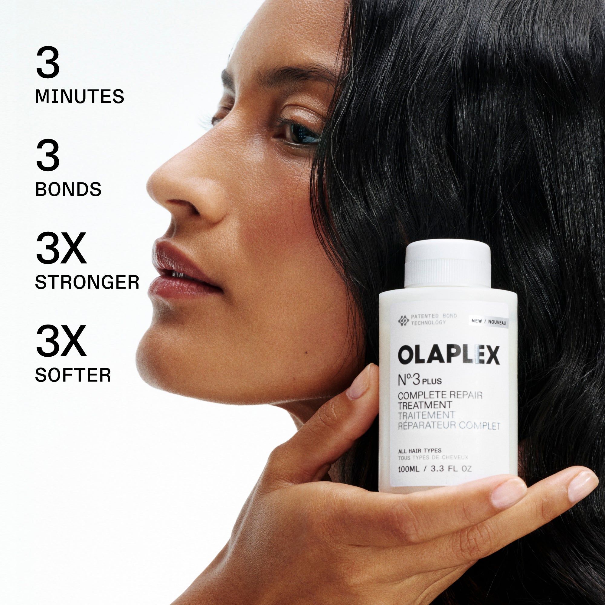 3 MINUTES

3 BONDS

3X STRONGER

3X SOFTER

MODEL HOLDING OLAPLEX

N°.3 PLUS COMPLETE REPAIR TREATMENT / TRAITEMENT RÉPARATEUR COMPLET

ALL HAIR TYPES / TOUS TYPES DE CHEVEUX

100ML / 3.3 FL OZ