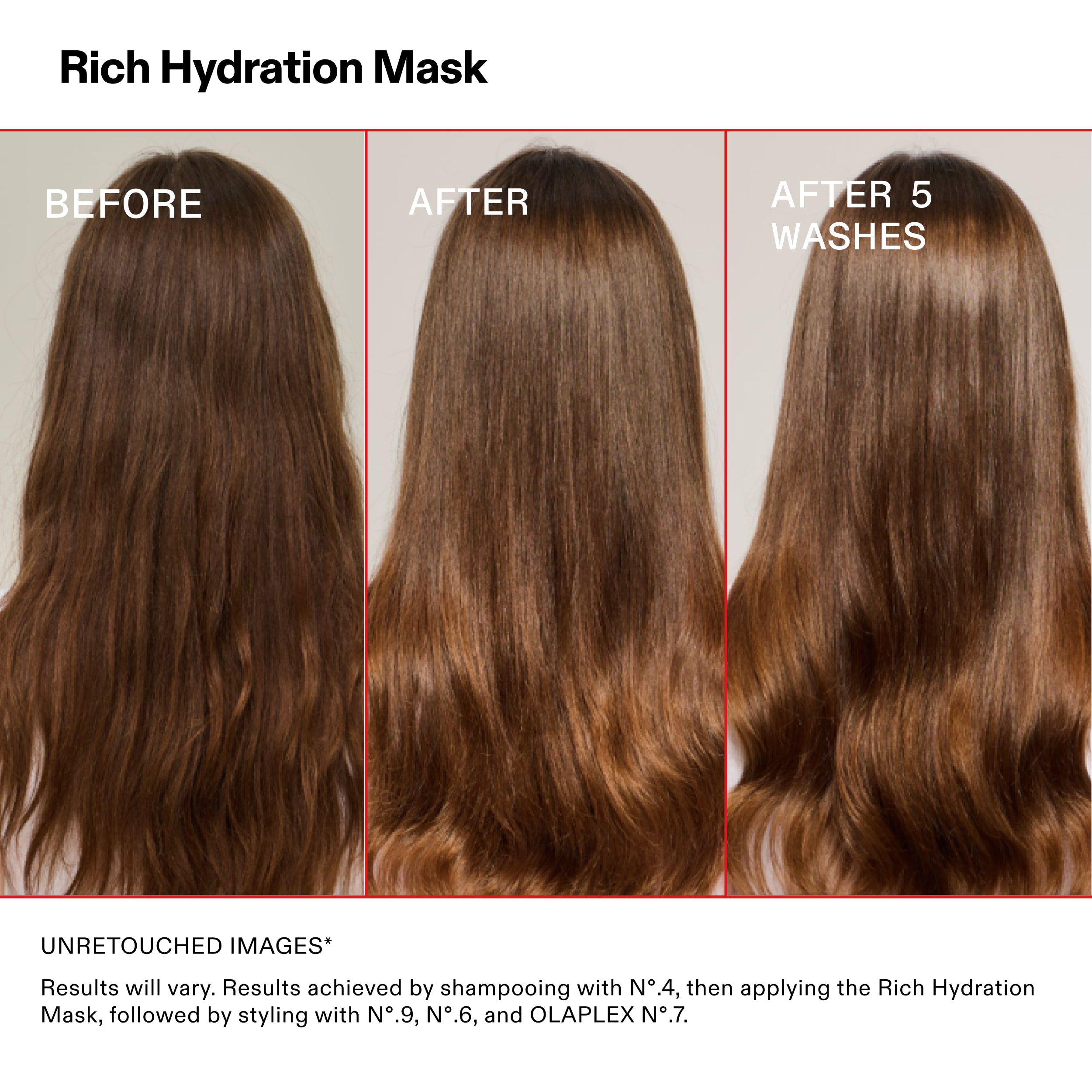 Masque d'hydratation riche

AVANT

APRÈS

APRÈS 5
LAVAGES

IMAGES NON RETOUCHÉES*

Les résultats peuvent varier. Résultats obtenus en utilisant le shampooing N°.4, puis en appliquant le Rich Hydration
Masque, suivi du coiffage avec les N°.9, N°.6 et OLAPLEX N°.7.