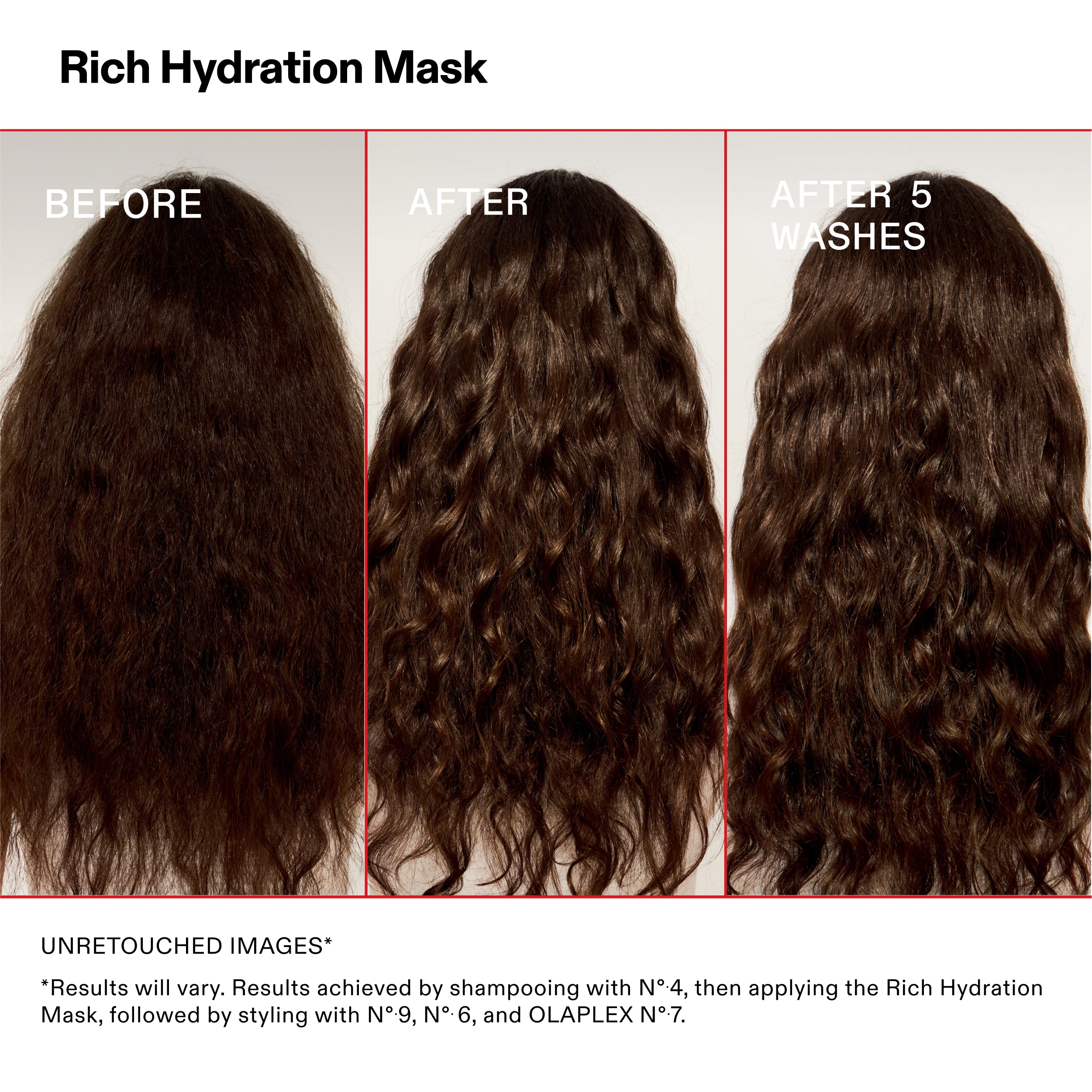 Masque d'hydratation riche

AVANT

APRÈS

APRÈS 5
LAVAGES

IMAGES NON RETOUCHÉES*

*Les résultats peuvent varier. Résultats obtenus en utilisant le shampooing N°.4, puis en appliquant le Rich Hydration
Masque, suivi du coiffage avec les N°.9, N°.6 et OLAPLEX N°.7.