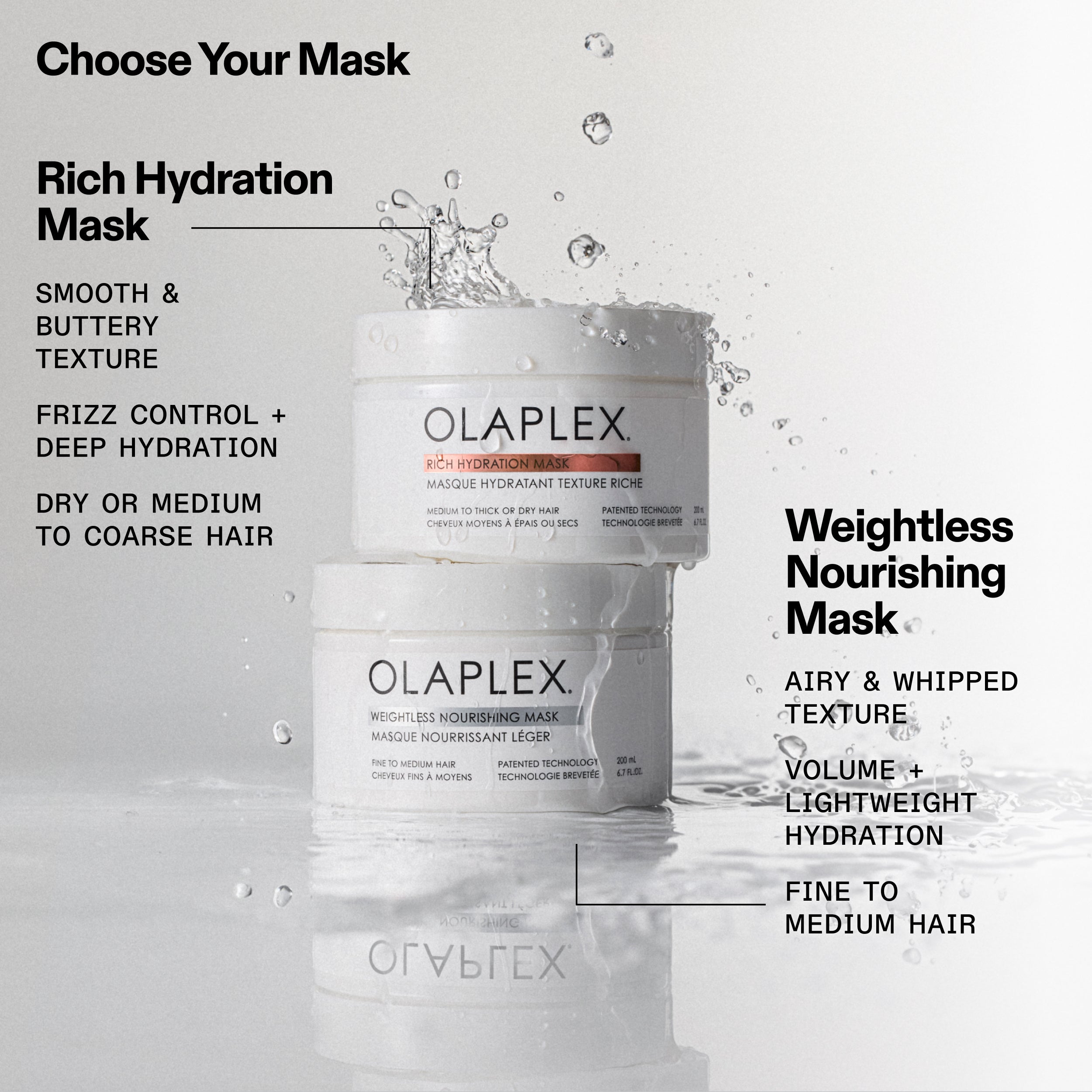 Masque d'hydratation riche
TEXTURE LISSE ET CRÉMEUSE
CONTRÔLE DES FRISOTTIS + HYDRATATION PROFONDE
CHEVEUX SECS OU DE MOYENS À ÉPAIS

Masque nourrissant léger
TEXTURE AÉRÉE ET FOUETTÉ
VOLUMISE + HYDRATATION LÉGÈRE
CHEVEUX FINS À MOYENS