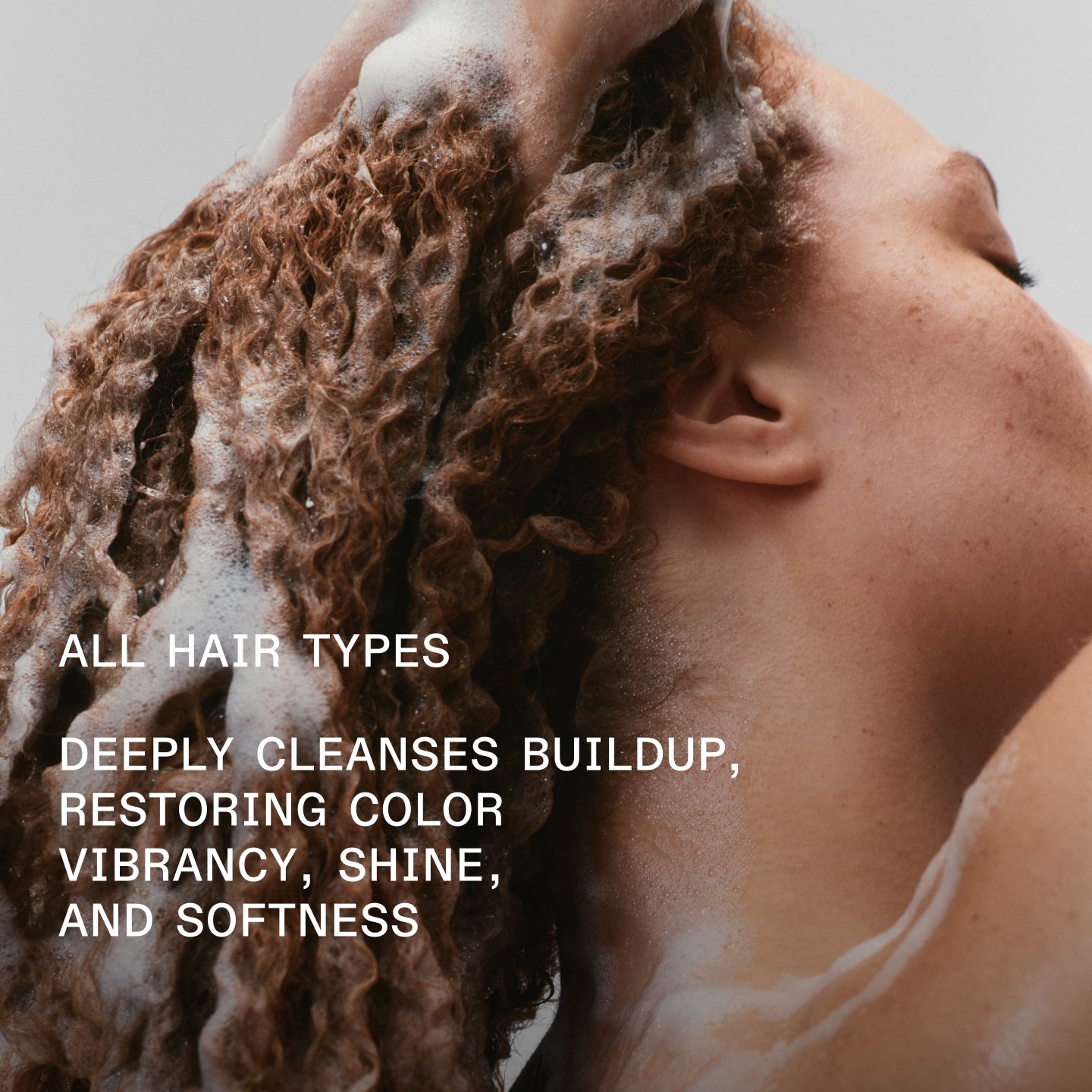 ALL HAIR TYPES
DEEPLY CLEANSES BUILDUP, RESTORING COLOR VIBRANCY, SHINE, AND SOFTNESS
