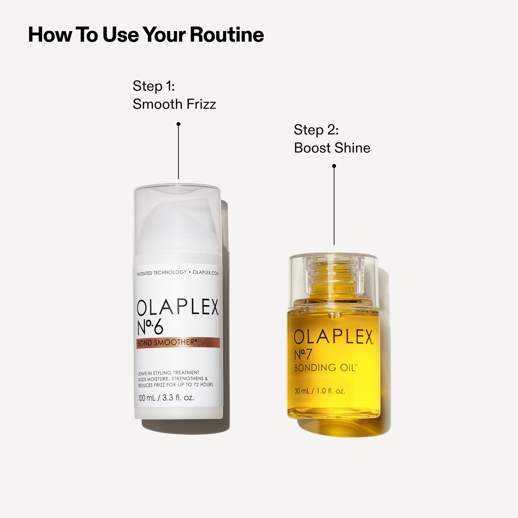 How To Use Your Routine

Step 1: Smooth Frizz
OLAPLEX No.6 Bond Smoother

Step 2: Boost Shine
OLAPLEX No.7 Bonding Oil