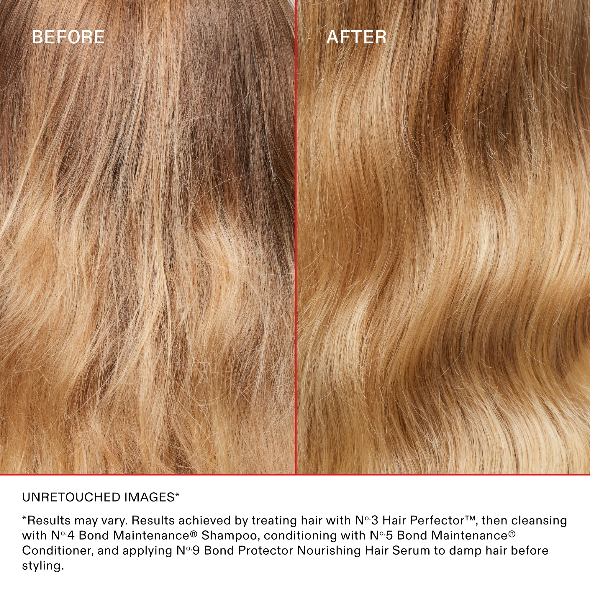 AVANT

APRÈS

IMAGES NON RETOUCHÉES*

Les résultats peuvent varier. Résultats obtenus en traitant les cheveux avec le N°.3 Hair Perfector™, puis en les nettoyant avec le N°.4 Bond Maintenance® Shampoo, en les revitalisant avec le N°.5 Bond Maintenance® Conditioner et en appliquant le N°.9 Bond Protector Nourishing Hair Serum sur les cheveux mouillés avant le coiffage.