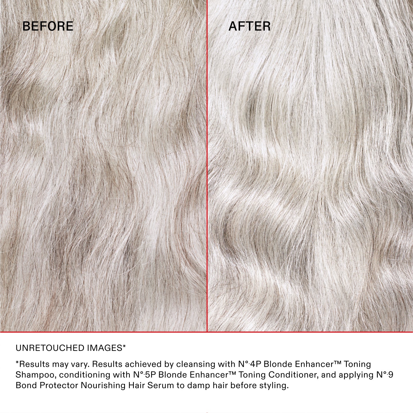IMAGES NON RETOUCHÉES*
*Les résultats peuvent varier. Résultats obtenus en lavant les cheveux avec le N°.4P Blonde Enhancer® Toning Shampoo, en les nourrissant avec le N°.5P Blonde Enhancer® Toning Conditioner et en appliquant le N°.9 Bond Protector Nourishing Hair Serum sur cheveux humides avant le coiffage.