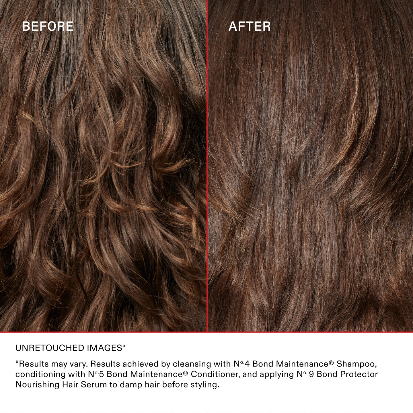 AVANT
APRÈS
IMAGES NON RETOUCHÉES*
*Les résultats peuvent varier. Résultats obtenus en utilisant le shampooing N°.4 Bond Maintenance®, en revitalisant avec l'après-shampooing N°.5 Bond Maintenance® et en appliquant le N°.9 Bond Protector Nourishing Hair sur les cheveux humides avant de les coiffer.