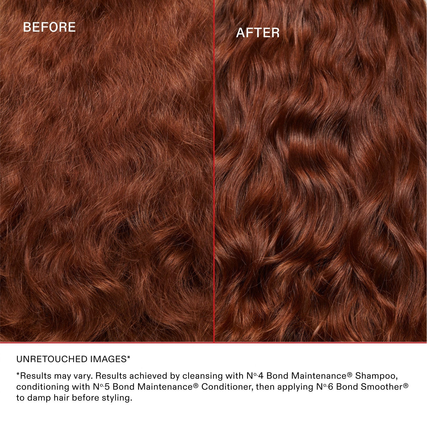 IMAGES NON RETOUCHÉES*
*Les résultats peuvent varier. Résultats obtenus en lavant les cheveux avec le N°.4 Bond Maintenance® Shampoo, en les nourrissant avec le N°.5 Bond Maintenance® Conditioner, puis en utilisant le N°.6 Bond Smoother® sur cheveux humides avant le coiffage.