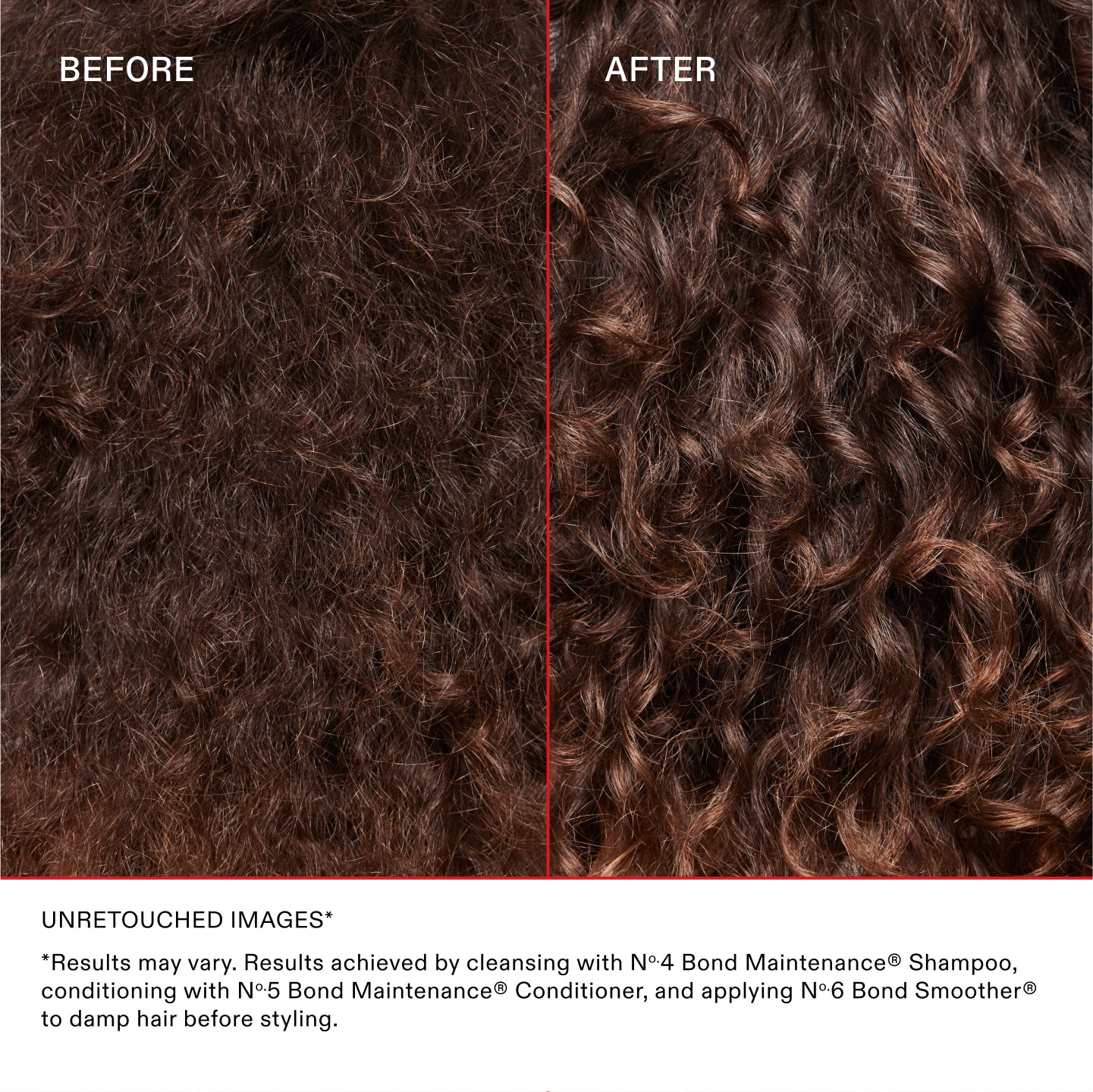 IMAGES NON RETOUCHÉES*
*Les résultats peuvent varier. Les résultats sont obtenus en lavant les cheveux avec le N°.4 Bond Maintenance® Shampoo, en les nourrissant avec le N°.5 Bond Maintenance® Conditioner et en appliquant le N°.6 Bond Smoother® sur cheveux humides avant le coiffage.