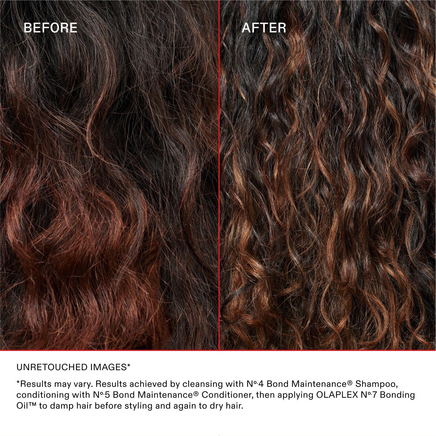 IMAGES NON RETOUCHÉES*
*Les résultats peuvent varier. Résultats obtenus en lavant les cheveux avec le N°.4 Bond Maintenance® Shampoo, en les nourrissant avec le N°.5 Bond Maintenance® Conditioner, puis en appliquant la OLAPLEX N°.7 Bonding Oil™ sur cheveux humides avant le coiffage et à nouveau sur cheveux secs.