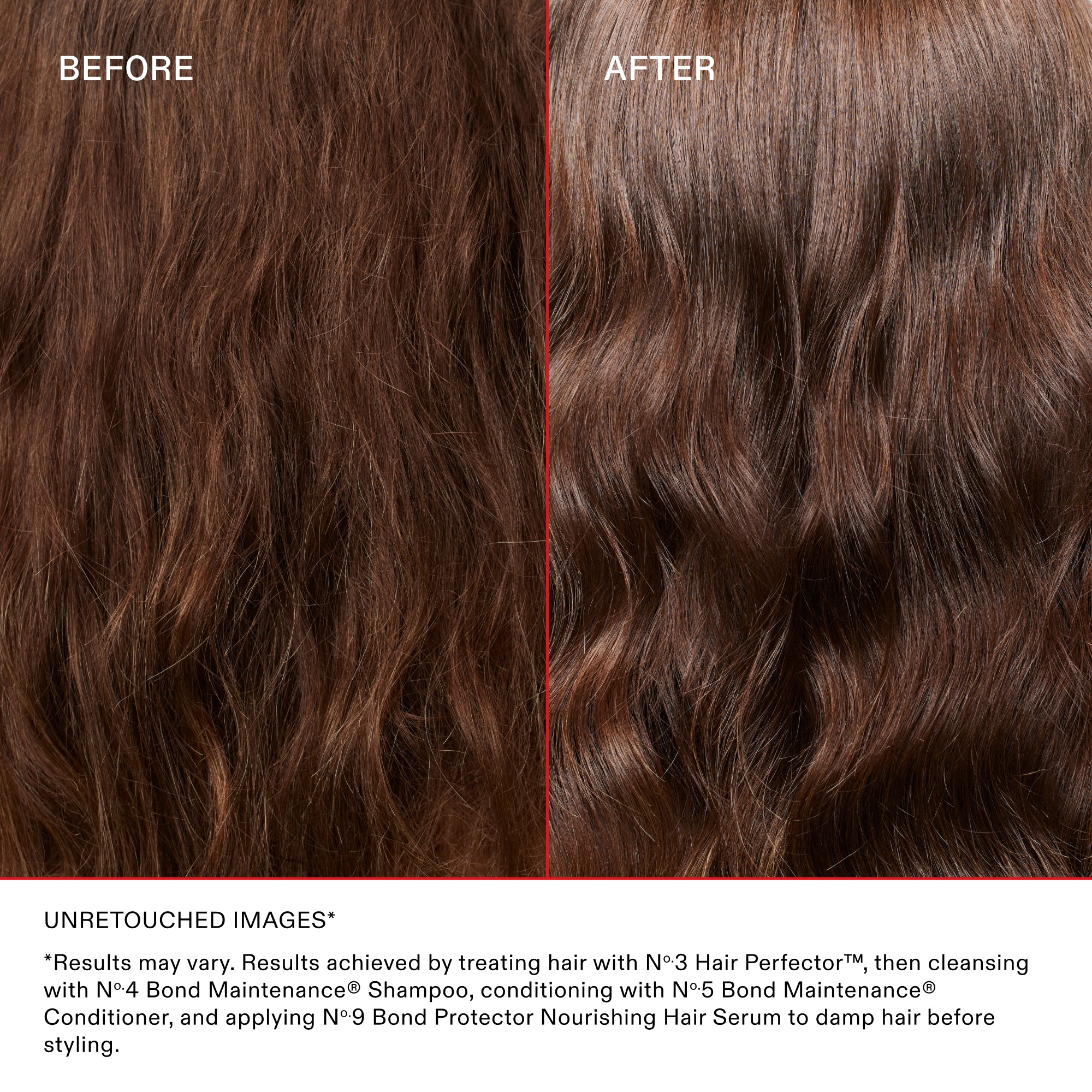 BEFORE

AFTER

UNRETOUCHED IMAGES*

Results may vary. Results achieved by treating hair with Nº.3 Hair Perfector™, then cleansing with Nº.4 Bond Maintenance® Shampoo, conditioning with Nº.5 Bond Maintenance® Conditioner, and applying Nº.9 Bond Protector Nourishing Hair Serum to damp hair before styling.