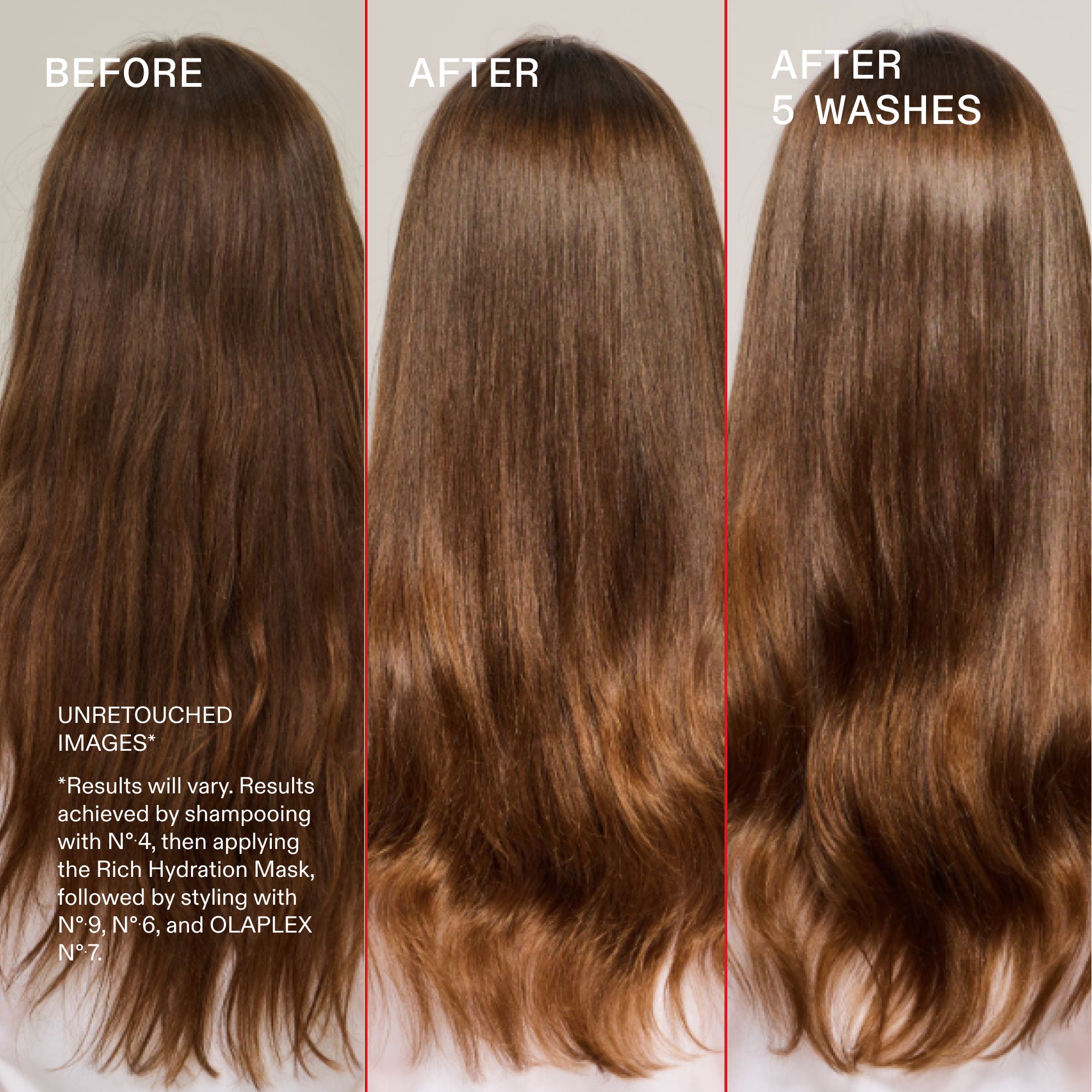 Avant et après, après 5 lavages
NON RETOUCHÉ
IMAGES*
*Les résultats peuvent varier. Résultats obtenus en utilisant le N°.4 Shampoo, puis en appliquant le masque hydratant riche, suivi du coiffage avec les N°.9, N°.6 et l'OLAPLEX N°.7.