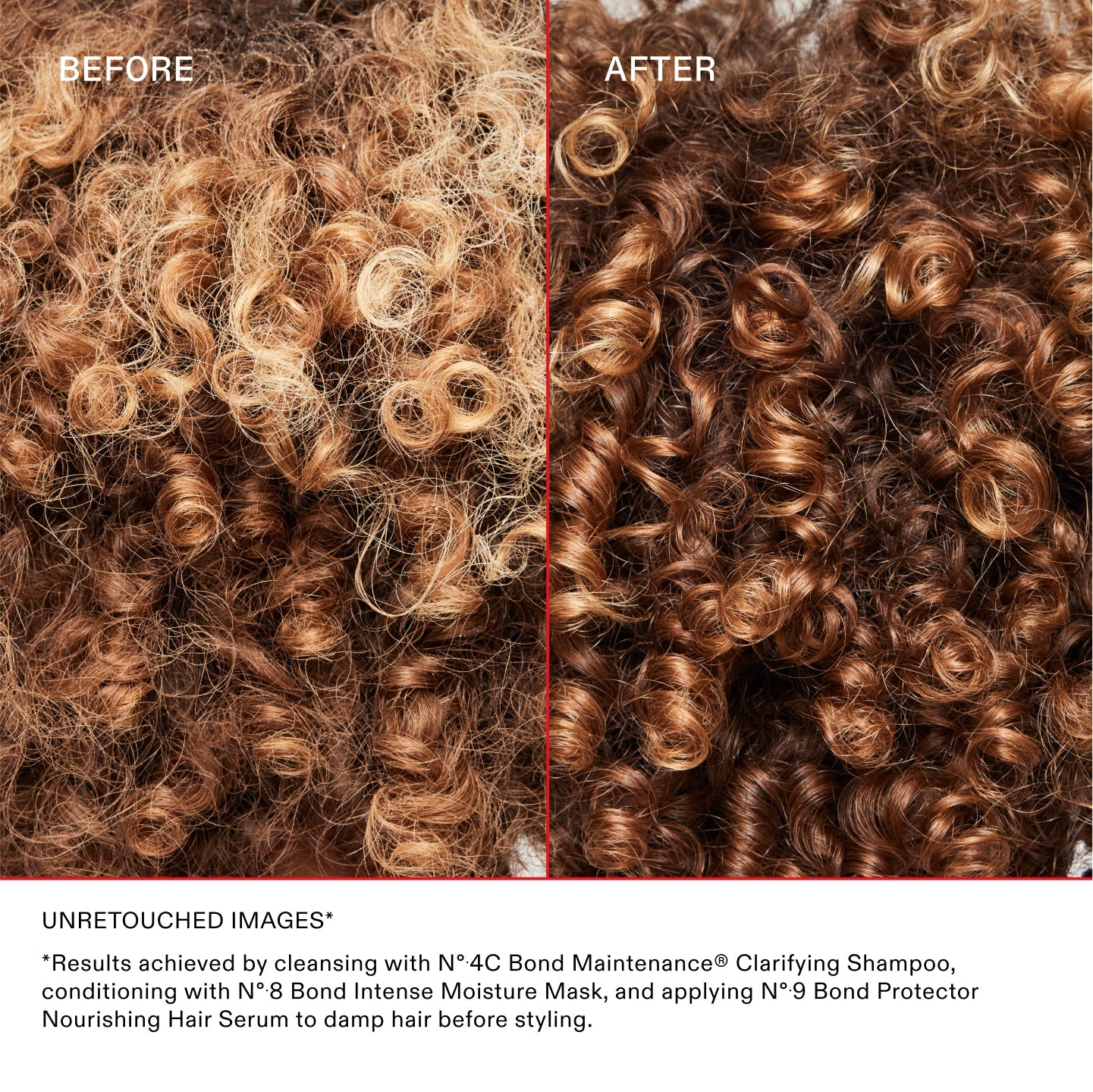 AVANT/APRÈS

IMAGES NON RETOUCHÉES*	
*Résultats obtenus en utilisant le N°.4C Bond Maintenance® Clarifying Shampoo, en revitalisant avec le N°.8 Bond Intense Moisture Mask, puis en appliquant le N°.9 Bond Protector Nourishing Hair Serum sur cheveux humides avant le coiffage.