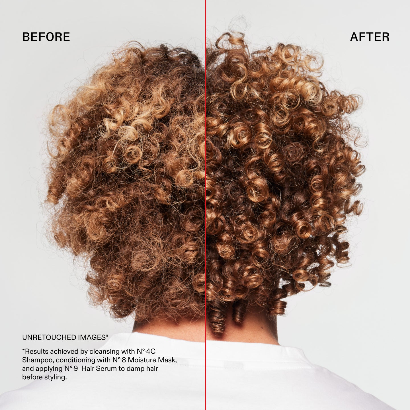 Before and After
UNRETOUCHED IMAGES*
*Results achieved by cleansing with N° 4C
Shampoo, conditioning with N°8 Moisture Mask, and applying N°.9 Hair Serum to damp hair before styling.