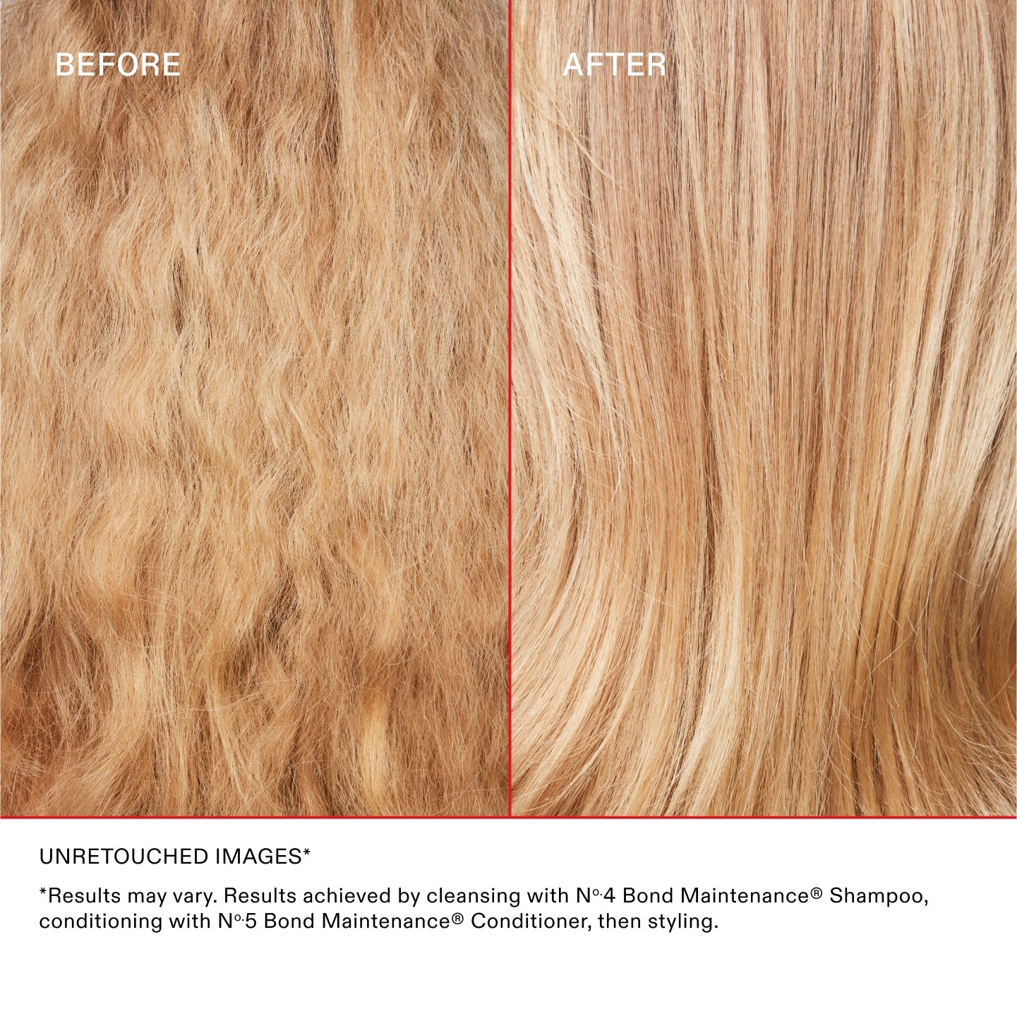 AVANT
APRÈS
IMAGES NON RETOUCHÉES*
*Les résultats peuvent varier. Résultats obtenus en utilisant le shampooing N°.4 Bond Maintenance®, en revitalisant avec l'après-shampoing N°.5 Bond Maintenance®, puis en coiffant.
