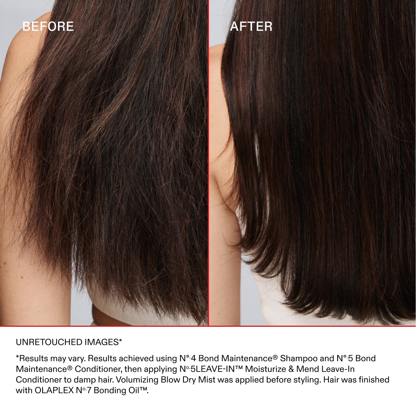AVANT
APRÈS
IMAGES NON RETOUCHÉES*
*Les résultats peuvent varier. Résultats obtenus en utilisant le shampooing N°.4 Bond Maintenance® et l'après-shampooing N°.5 Bond Maintenance®, puis en appliquant l'après-shampooing sans rinçage N°.5 LEAVE-IN Moisturize & Mend sur cheveux humides. Le Volumizing Blow Dry Mist a été appliqué avant le coiffage. Pour terminer, application de la OLAPLEX N°.7 Bonding Oil™.