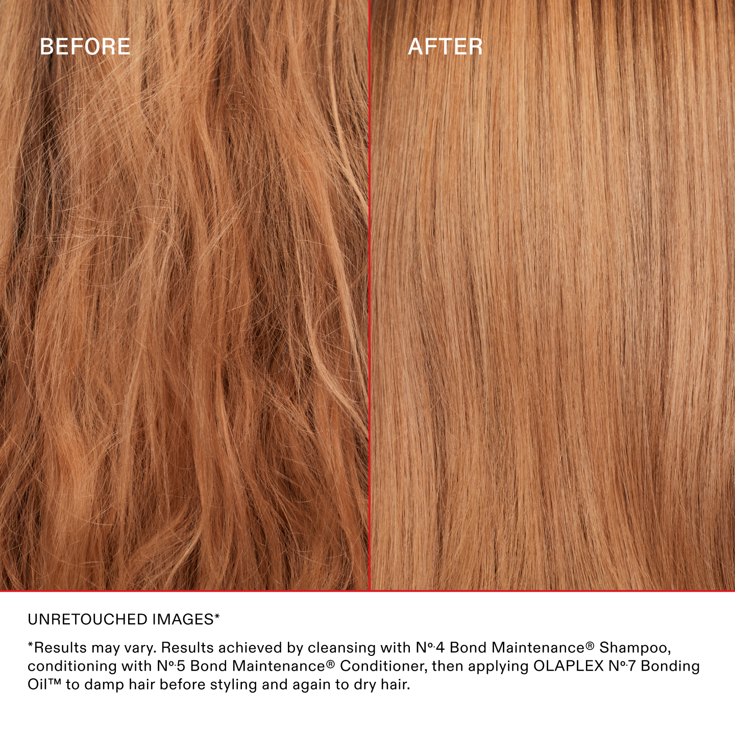IMAGES NON RETOUCHÉES*
*Les résultats peuvent varier. Résultats obtenus en lavant les cheveux avec le N°.4 Bond Maintenance® Shampoo, en les nourrissant avec le N°.5 Bond Maintenance® Conditioner, puis en appliquant la OLAPLEX N°.7 Bonding Oil™ sur cheveux humides avant le coiffage et à nouveau sur cheveux secs.