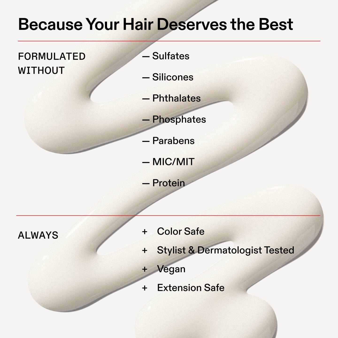 Parce que vos cheveux méritent le meilleur
FORMULÉ
SANS
- Sulfates
- Silicones
- Phtalates
- Phosphates
- Parabènes
- MIC/MIT
- Protéine
TOUJOURS
+ Sûr pour la couleur
+ Testé par des coiffeurs et des dermatologues
+ Végétalien
+ Sans danger pour les extensions