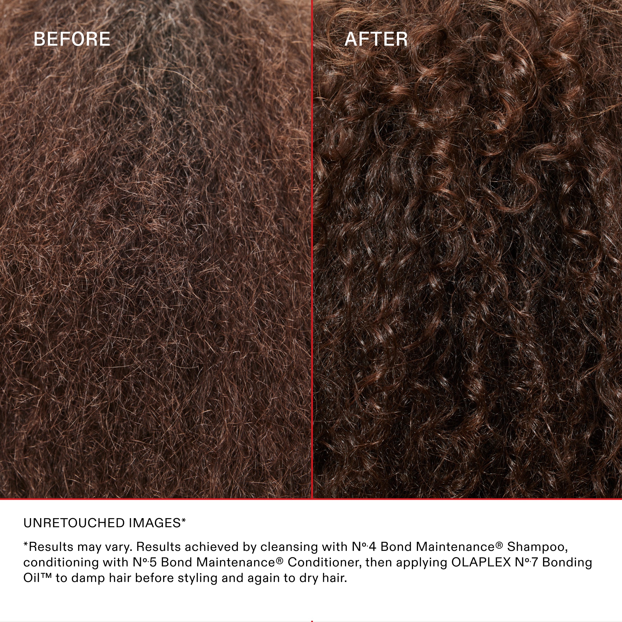 BEFORE

AFTER

UNRETOUCHED IMAGES*

*Results may vary. Results achieved by cleansing with N°4 Bond Maintenance® Shampoo, conditioning with N°5 Bond Maintenance® Conditioner, then applying OLAPLEX N°7 Bonding Oil™ to damp hair before styling and again to dry hair.