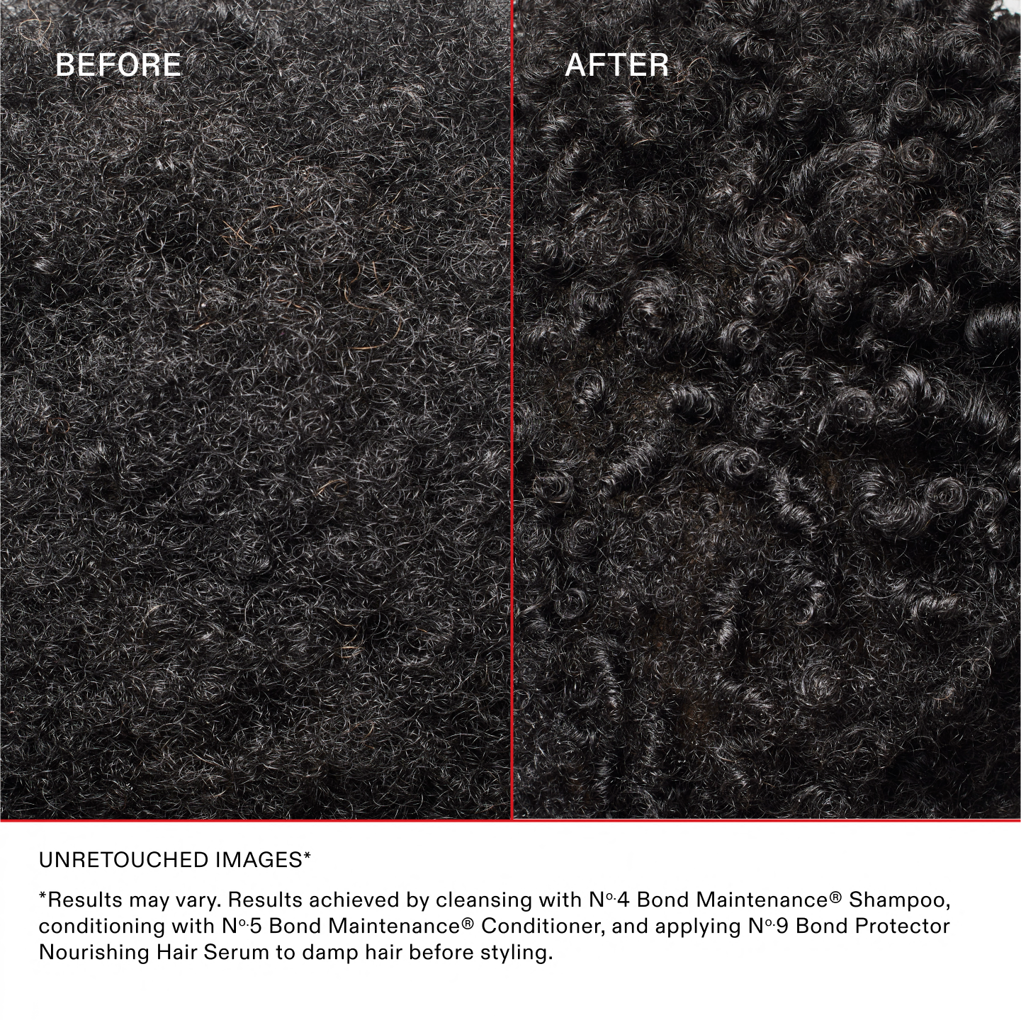AVANT
APRÈS
IMAGES NON RETOUCHÉES*
*Les résultats peuvent varier. Résultats obtenus en utilisant le shampooing N°.4 Bond Maintenance®, en revitalisant avec l'après-shampooing N°.5 Bond Maintenance® et en appliquant le N°.9 Bond Protector Nourishing Hair sur les cheveux humides avant de les coiffer.