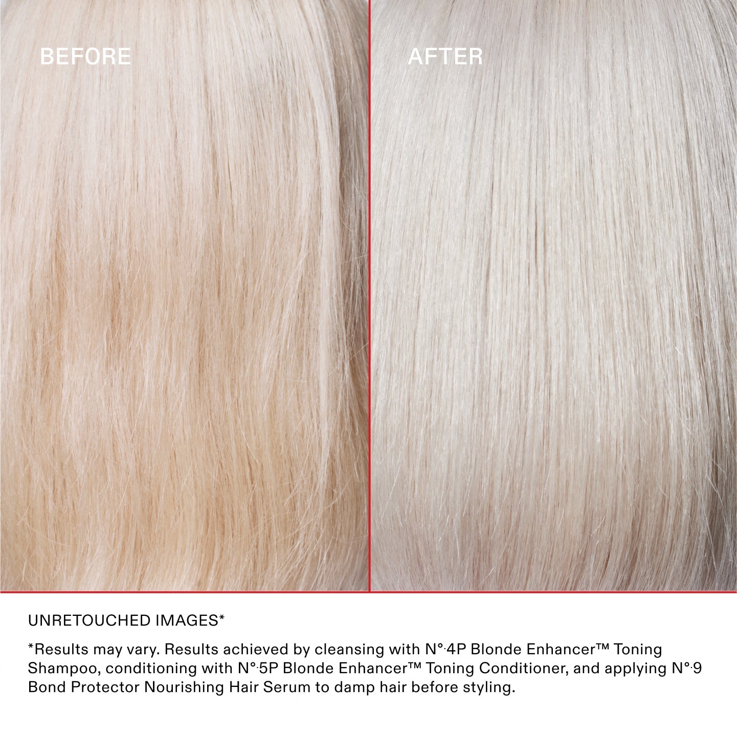IMAGES NON RETOUCHÉES*
*Les résultats peuvent varier. Résultats obtenus en lavant les cheveux avec le N°.4P Blonde Enhancer® Toning Shampoo, en les nourrissant avec le N°.5P Blonde Enhancer® Toning Conditioner et en appliquant le N°.9 Bond Protector Nourishing Hair Serum sur cheveux humides avant le coiffage.