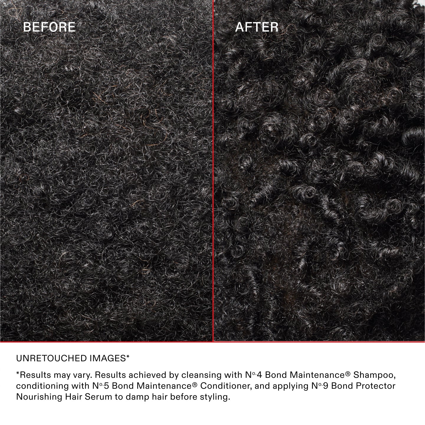 AVANT
APRÈS
IMAGES NON RETOUCHÉES*
*Les résultats peuvent varier. Résultats obtenus en utilisant le shampooing N°.4 Bond Maintenance®, en revitalisant avec l'après-shampooing N°.5 Bond Maintenance® et en appliquant le N°.9 Bond Protector Nourishing Hair sur les cheveux humides avant de les coiffer.