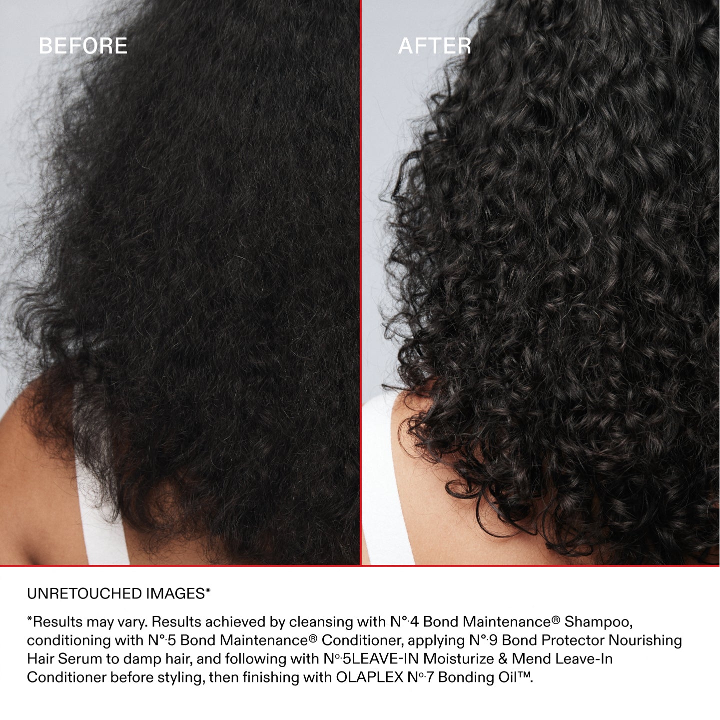 AVANT
APRÈS
IMAGES NON RETOUCHÉES*
*Les résultats peuvent varier. Résultats obtenus en lavant les cheveux avec le N°.4 Bond Maintenance® Shampoo, puis en les nourrissant avec le N°.5 Bond Maintenance® Conditioner, puis en appliquant le N°.5 LEAVE-IN Moisturize & Mend Leave-In Conditioner.
Appliquer le N°.9 Bond Protector Nourishing Hair Serum sur cheveux humides, puis utiliser le N°.5 LEAVE-IN Moisturize & Mend Leave-In Conditioner avant le coiffage, et terminer avec la OLAPLEX N°.7 Bonding Oil™.