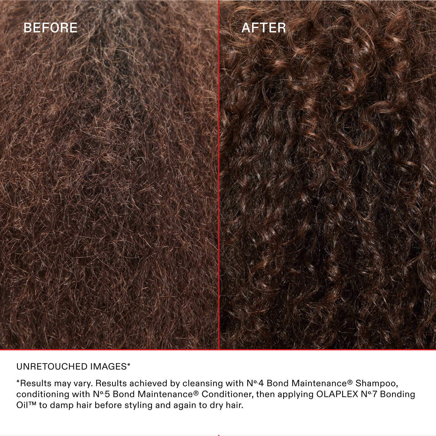 IMAGES NON RETOUCHÉES*
*Les résultats peuvent varier. Résultats obtenus en lavant les cheveux avec le N°.4 Bond Maintenance® Shampoo, en les nourrissant avec le N°.5 Bond Maintenance® Conditioner, puis en appliquant la OLAPLEX N°.7 Bonding Oil™ sur cheveux humides avant le coiffage et à nouveau sur cheveux secs.