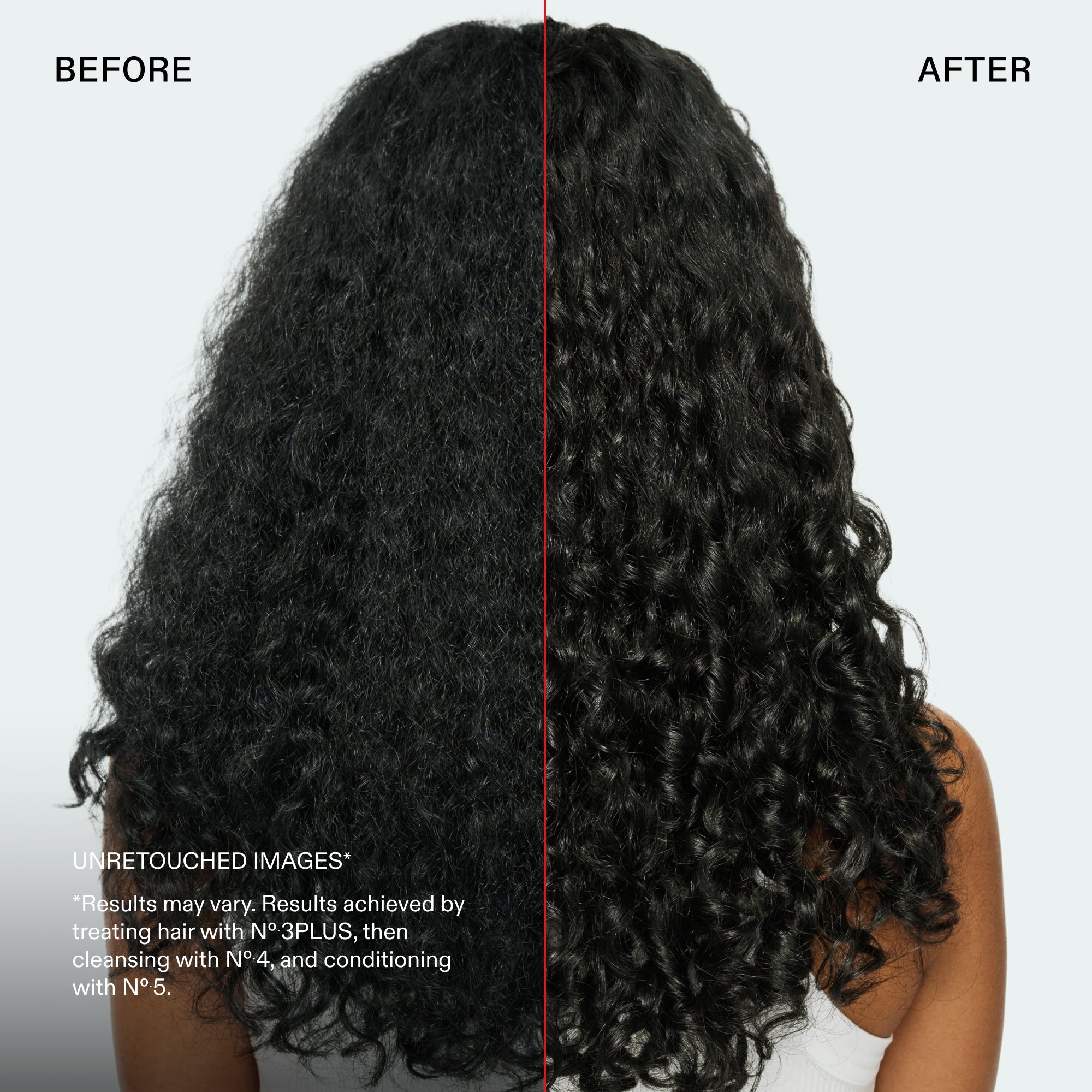 Avant et après
IMAGES NON RETOUCHÉES*
*Les résultats peuvent varier. Résultats obtenus en traitant les cheveux avec le N°.3PLUS, puis en les lavant avec le N°.4 et en les revitalisant avec le N°.5.