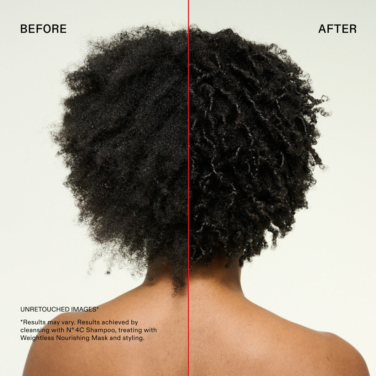 BEFORE
AFTER
UNRETOUCHED IMAGES
*Results may vary. Results achieved by cleansing with N°.4C Shampoo, treating with Weightless Nourishing Mask and styling.