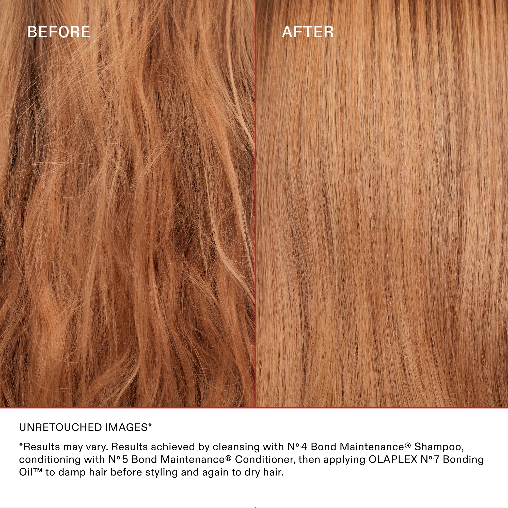 BEFORE

AFTER

UNRETOUCHED IMAGES*

*Results may vary. Results achieved by cleansing with N°4 Bond Maintenance® Shampoo, conditioning with N°5 Bond Maintenance® Conditioner, then applying OLAPLEX N°7 Bonding Oil™ to damp hair before styling and again to dry hair.