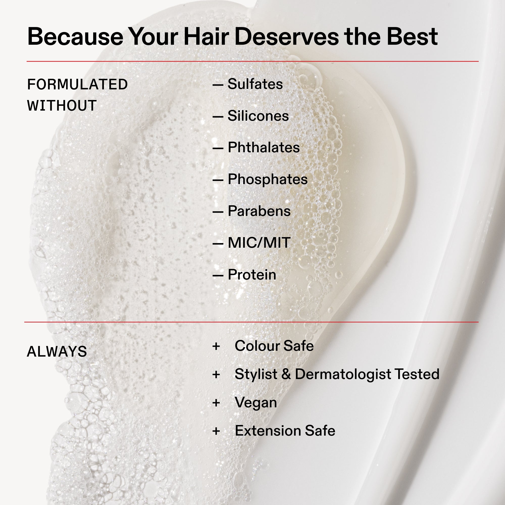 Parce que vos cheveux méritent le meilleur
FORMULÉ
SANS
- Sulfates
- Silicones
- Phtalates
- Phosphates
- Parabènes
- MIC/MIT
- Protéine
TOUJOURS
+ Sans danger pour la couleur
+ Testé par des coiffeurs et des dermatologues
+ Végétalien
+ Sans danger pour les extensions