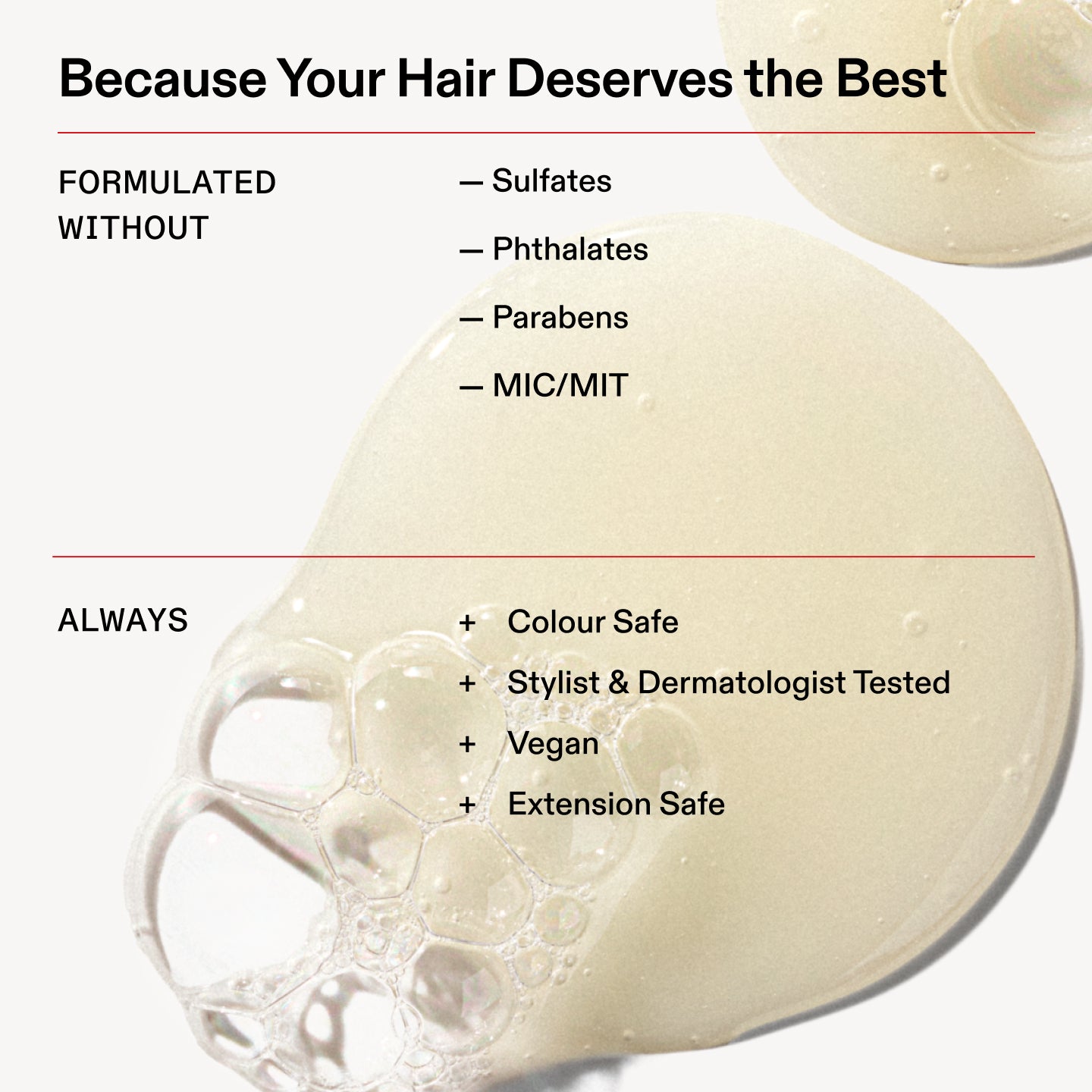 Because Your Hair Deserves the Best

FORMULATED
WITHOUT

- Sulfates

- Phthalates

- Parabens

- MIC/MIT

ALWAYS

+ Colour Safe

+ Stylist & Dermatologist Tested

+ Vegan

+ Extension Safe