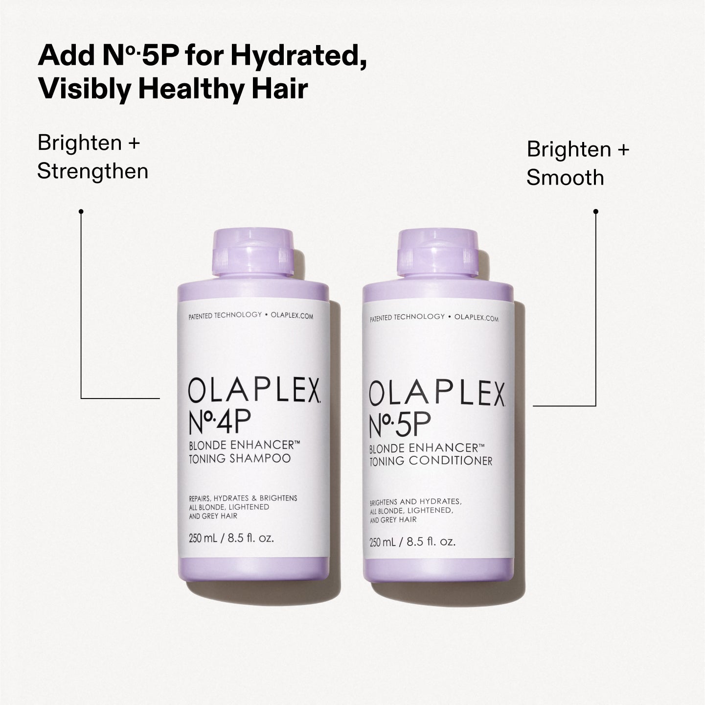 Ajoutez le N°.5P pour des cheveux hydratés et visiblement sains

Éclaircir + Renforcer Éclaircir + Lisser

OLAPLEX N°.4P BLONDE ENHANCER™ TONING SHAMPOO RÉPARE, HYDRATE ET ILLUMINE TOUS LES CHEVEUX BLONDS, ÉCLAIRCIS ET GRIS. 250 ml / 8,5 fl. oz.

OLAPLEX N°.5P BLONDE ENHANCER™ TONING CONDITIONER RÉPARE ET HYDRATE TOUS LES CHEVEUX BLONDS, ÉCLAIRCIS ET GRIS. 250 ml / 8,5 fl. oz.