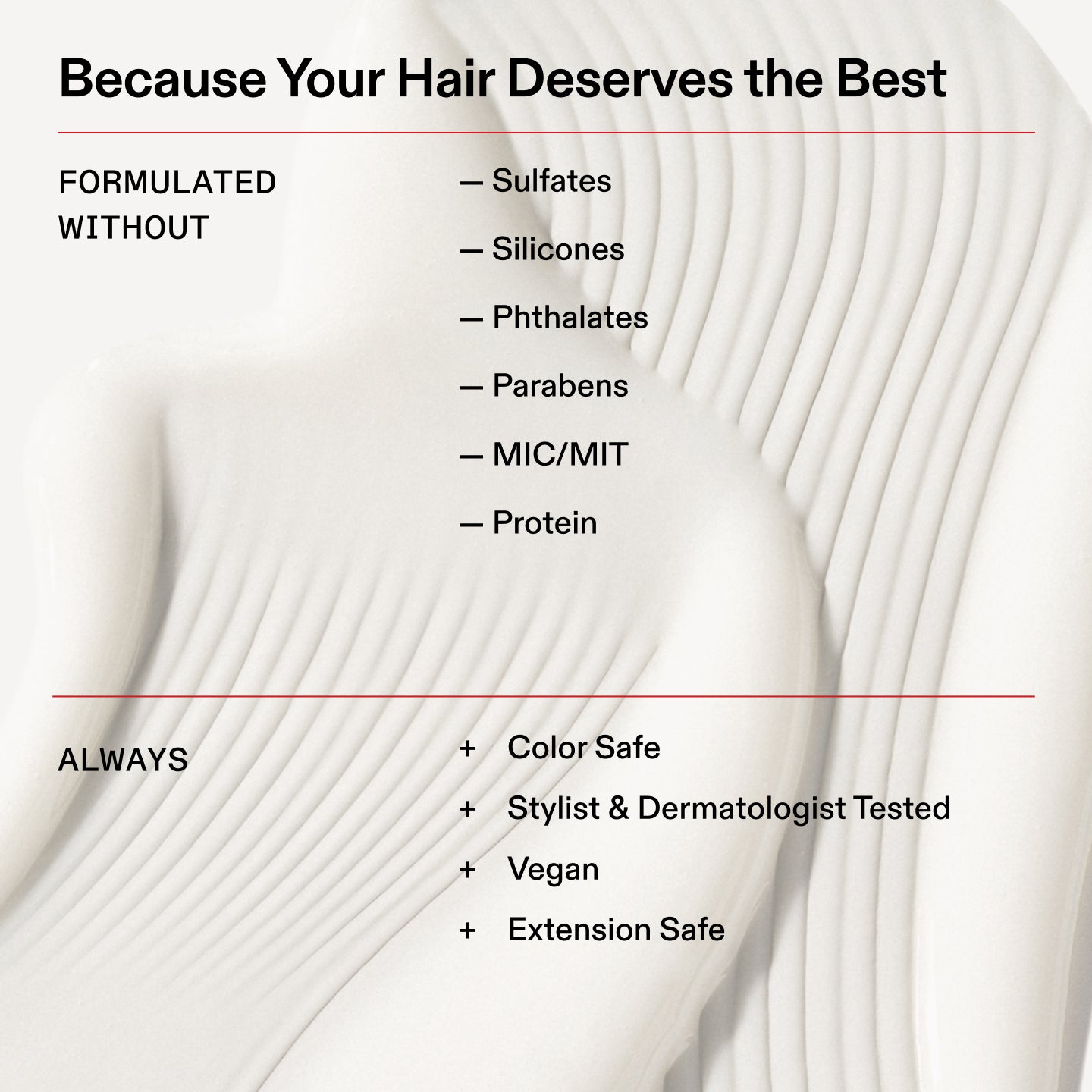 Because Your Hair Deserves the Best
FORMULATED
WITHOUT
- Sulfates
- Silicones
- Phthalates
ーParabens
- MIC/MIT
- Protein
④
Information
Name
9-LIC_FreeOf_EU_1440
Alt text
[gb,au,it,es, fr