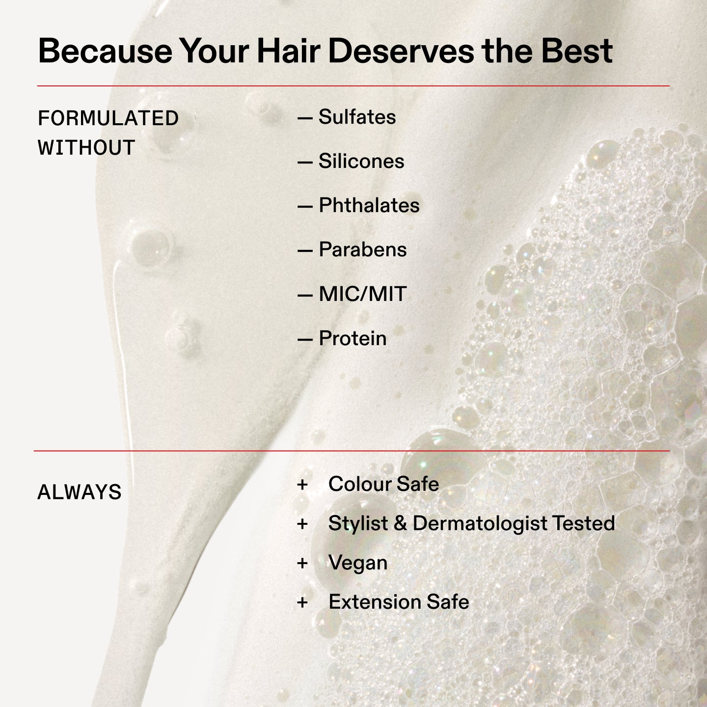 Because Your Hair Deserves the Best

FORMULATED
WITHOUT

- Sulfates

- Silicones

- Phthalates

- Parabens

- MIC/MIT

- Protein

ALWAYS

+ Colour Safe

+ Stylist & Dermatologist Tested

+ Vegan

+ Extension Safe