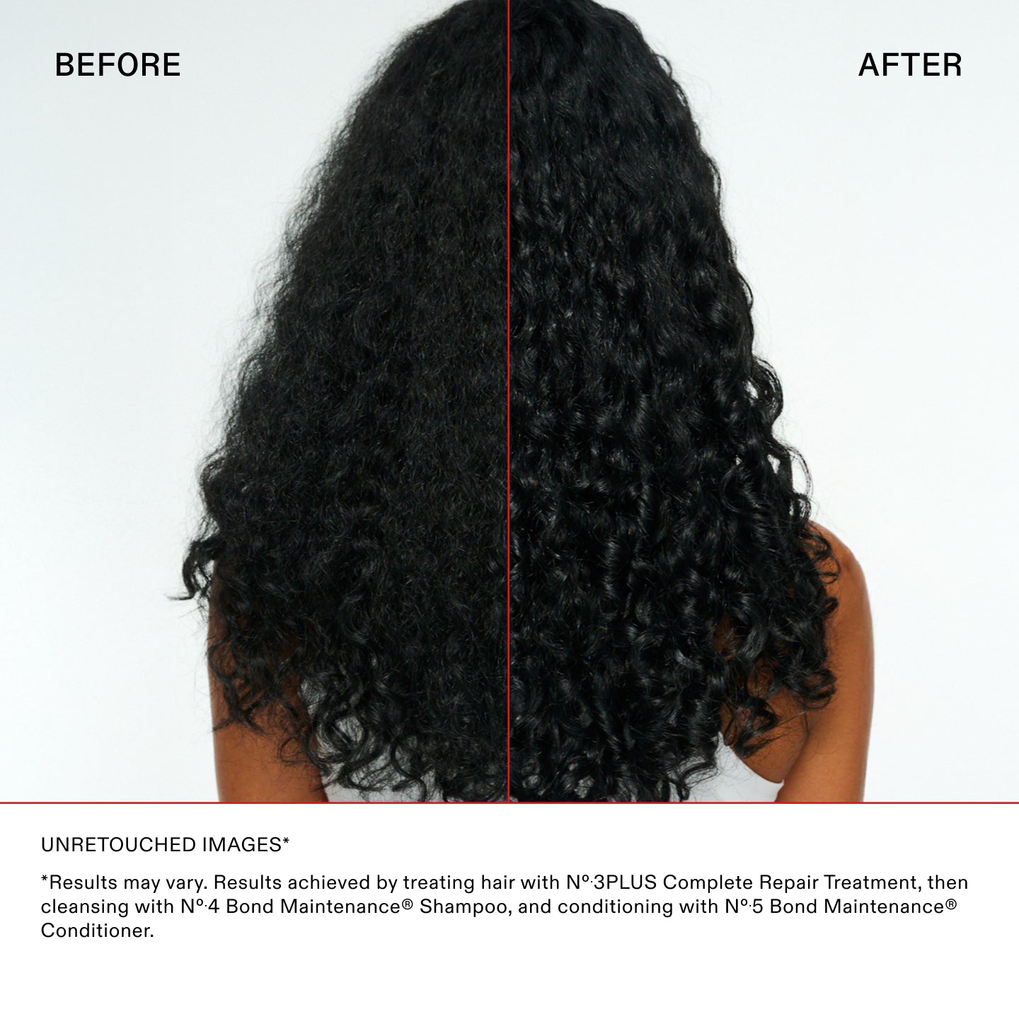 UNRETOUCHED IMAGES*

*Results may vary. Results achieved by treating hair with N°.3PLUS Complete Repair Treatment, then
cleansing with N°.4 Bond Maintenance® Shampoo, and conditioning with N°.5 Bond Maintenance®
Conditioner.