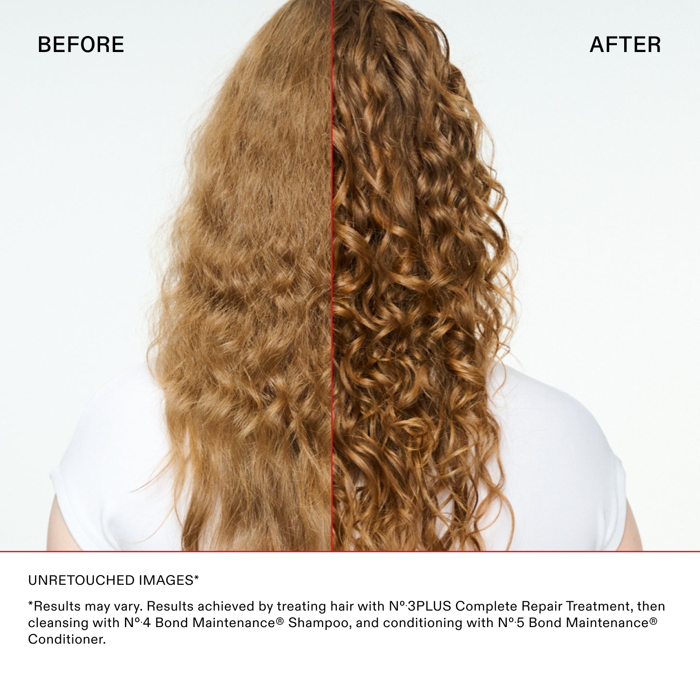 IMAGES NON RETOUCHÉES*

*Les résultats peuvent varier. Résultats obtenus en traitant les cheveux avec le traitement N°.3PLUS Complete Repair, puis
en lavant les cheveux avec le N°.4 Bond Maintenance® Shampoo, et en les nourrissant avec le N°.5 Bond Maintenance®
Conditioner.