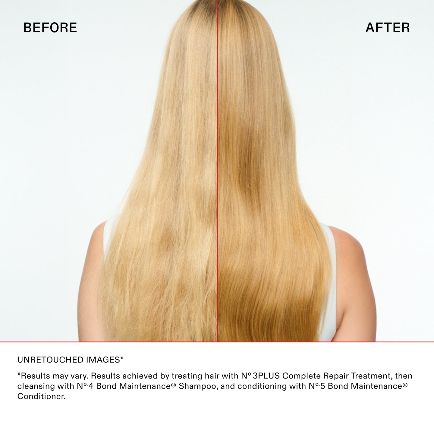 UNRETOUCHED IMAGES*

*Results may vary. Results achieved by treating hair with N°.3PLUS Complete Repair Treatment, then
cleansing with N°.4 Bond Maintenance® Shampoo, and conditioning with N°.5 Bond Maintenance®
Conditioner.