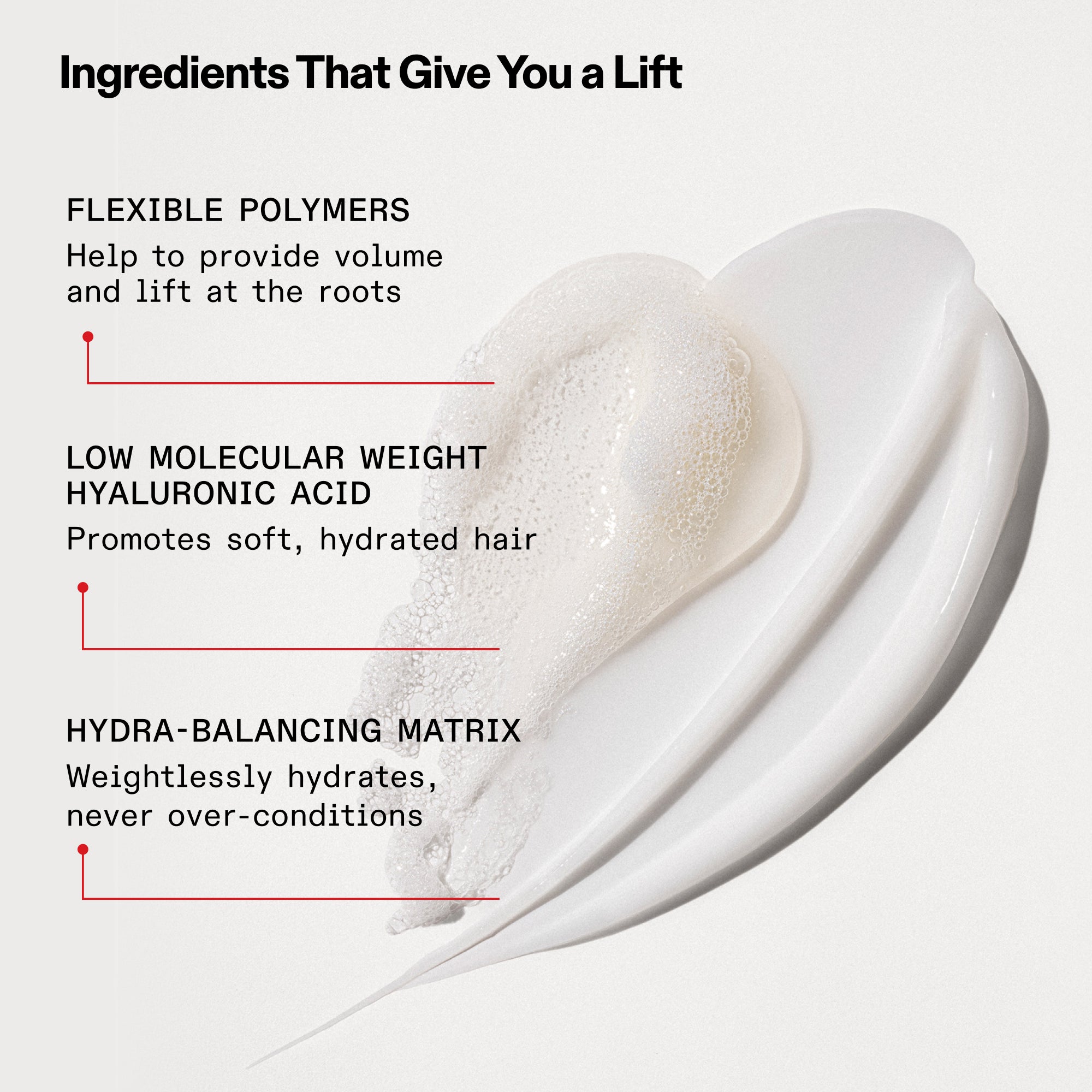 Ingredients That Give You a Lift

Flexible Polymers 
Help to provide volume and lift at the roots

Low Molecular Weight Hyaluronic Acid 
Promotes soft, hydrated hair

Hydra-Balancing Matrix 
Weightlessly hydrates, never over-conditions
